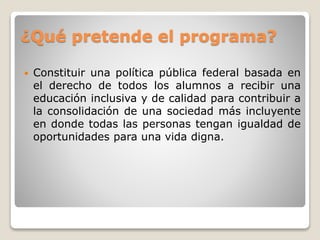 ¿Qué pretende el programa? 
 Constituir una política pública federal basada en 
el derecho de todos los alumnos a recibir una 
educación inclusiva y de calidad para contribuir a 
la consolidación de una sociedad más incluyente 
en donde todas las personas tengan igualdad de 
oportunidades para una vida digna. 
 