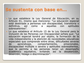 Se sustenta con base en… 
 Lo que establece la Ley General de Educación, en su 
Artículo 41, mismo que menciona: “La educación especial 
está destinada a personas con discapacidad, transitoria o 
definitiva, así como a aquellas con aptitudes 
sobresalientes”. 
 Lo que establece el Artículo 15 de la Ley General para la 
Inclusión de las Personas con Discapacidad señala que: “La 
educación especial tendrá por objeto, la formación de la 
vida independiente y la atención de necesidades educativas 
especiales que comprende entre otras, dificultades severas 
de aprendizaje, comportamiento, emocionales, 
discapacidad múltiple o severa y aptitudes sobresalientes, 
que le permita a las personas tener un desempeño 
académico equitativo, evitando así la desatención, 
deserción, rezago o discriminación”. 
 