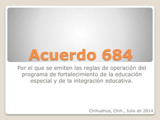 Acuerdo 684 
Por el que se emiten las reglas de operación del 
programa de fortalecimiento de la educación 
especial y de la integración educativa. 
Chihuahua, Chih., Julio de 2014 
 