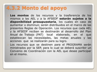 4.3.2 Monto del apoyo 
Los montos de los recursos y la trasferencia de los 
mismos a las AEL y a la AFSEDF estarán sujetos a la 
disponibilidad presupuestaria, los cuales en caso de 
aumentar o disminuir, serán distribuidos en el marco de las 
presentes Reglas de Operación. Los recursos que cada AEL 
y la AFSEDF reciban se destinarán al desarrollo del Plan 
Anual de Trabajo (PAT) local elaborado, en el que 
establezcan las necesidades, las metas anuales y las 
acciones que se realizarán para su logro. 
Los recursos que se destinen para el PROGRAMA serán 
ministrados por la SEP, para lo cual se deberá suscribir un 
Convenio de Coordinación con la AEL que desee participar 
en el mismo. 
 