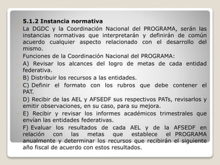 5.1.2 Instancia normativa 
La DGDC y la Coordinación Nacional del PROGRAMA, serán las 
instancias normativas que interpretarán y definirán de común 
acuerdo cualquier aspecto relacionado con el desarrollo del 
mismo. 
Funciones de la Coordinación Nacional del PROGRAMA: 
A) Revisar los alcances del logro de metas de cada entidad 
federativa. 
B) Distribuir los recursos a las entidades. 
C) Definir el formato con los rubros que debe contener el 
PAT. 
D) Recibir de las AEL y AFSEDF sus respectivos PATs, revisarlos y 
emitir observaciones, en su caso, para su mejora. 
E) Recibir y revisar los informes académicos trimestrales que 
envían las entidades federativas. 
F) Evaluar los resultados de cada AEL y de la AFSEDF en 
relación con las metas que establece el PROGRAMA 
anualmente y determinar los recursos que recibirán el siguiente 
año fiscal de acuerdo con estos resultados. 
 