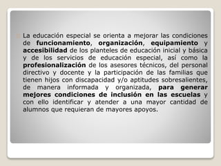 La educación especial se orienta a mejorar las condiciones 
de funcionamiento, organización, equipamiento y 
accesibilidad de los planteles de educación inicial y básica 
y de los servicios de educación especial, así como la 
profesionalización de los asesores técnicos, del personal 
directivo y docente y la participación de las familias que 
tienen hijos con discapacidad y/o aptitudes sobresalientes, 
de manera informada y organizada, para generar 
mejores condiciones de inclusión en las escuelas y 
con ello identificar y atender a una mayor cantidad de 
alumnos que requieran de mayores apoyos. 
 