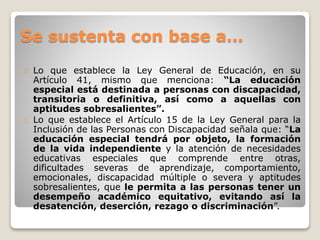 Se sustenta con base a… 
Lo que establece la Ley General de Educación, en su 
Artículo 41, mismo que menciona: “La educación 
especial está destinada a personas con discapacidad, 
transitoria o definitiva, así como a aquellas con 
aptitudes sobresalientes”. 
Lo que establece el Artículo 15 de la Ley General para la 
Inclusión de las Personas con Discapacidad señala que: “La 
educación especial tendrá por objeto, la formación 
de la vida independiente y la atención de necesidades 
educativas especiales que comprende entre otras, 
dificultades severas de aprendizaje, comportamiento, 
emocionales, discapacidad múltiple o severa y aptitudes 
sobresalientes, que le permita a las personas tener un 
desempeño académico equitativo, evitando así la 
desatención, deserción, rezago o discriminación”. 
 