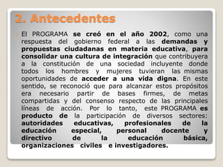 2. Antecedentes 
El PROGRAMA se creó en el año 2002, como una 
respuesta del gobierno federal a las demandas y 
propuestas ciudadanas en materia educativa, para 
consolidar una cultura de integración que contribuyera 
a la constitución de una sociedad incluyente donde 
todos los hombres y mujeres tuvieran las mismas 
oportunidades de acceder a una vida digna. En este 
sentido, se reconoció que para alcanzar estos propósitos 
era necesario partir de bases firmes, de metas 
compartidas y del consenso respecto de las principales 
líneas de acción. Por lo tanto, este PROGRAMA es 
producto de la participación de diversos sectores: 
autoridades educativas, profesionales de la 
educación especial, personal docente y 
directivo de la educación básica, 
organizaciones civiles e investigadores. 
 