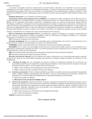 29/4/2014 DOF - Diario Oficial de la Federación
http://www.dof.gob.mx/nota_detalle.php?codigo=5289450&fecha=28/02/2013&print=true 17/19
encontrar en todos los elementos y estructuras del Sistema Educativo como escuelas, en la comunidad, y en las políticas
locales y nacionales.
La inclusión está ligada a eliminar cualquier tipo de discriminación y exclusión, en el entendido de que hay muchos
estudiantes que no tienen igualdad de oportunidades educativas ni reciben una educación adecuada a sus necesidades y
características personales, tales como los alumnos con discapacidad, niños pertenecientes a pueblos originarios, niños
portadores de VIH/SIDA, jóvenes embarazadas, niños en condición de calle, niños que padecen enfermedades crónicas, entre
otros.
Entidades Federativas: Los 31 Estados y el Distrito Federal.
Lineamientos Internos de Coordinación para la AFSEDF: Es el Instrumento jurídico mediante el cual la SEP atiende sus
responsabilidades en el Distrito Federal, en materia de Educación Básica, en el Ramo General 25 del Presupuesto de
Egresos de la Federación denominado "Previsiones y Aportaciones para los sistemas de Educación Básica, Normal,
Tecnológica y de Adultos", el traspaso de recursos presupuestarios se realiza en apego a las disposiciones contenidas en el
artículo 93, fracción I del Reglamento de la Ley Federal de Presupuesto y Responsabilidad Hacendaria, el cual señala que,
para que las dependencias lleven a cabo las adecuaciones presupuestarias externas, derivadas de modificaciones a la
estructura administrativa y cuando se realicen de un Ramo a otro Ramo, se requiere del acuerdo suscrito por los oficiales
mayores o equivalentes que justifiquen las causas para el traspaso de los recursos.
Matriz de Indicadores para Resultados: Método de planificación y gestión de Programas y proyectos de desarrollo que
permite orientar el presupuesto al logro de resultados. Entre los elementos del Programa identifica el fin, propósito,
componentes y actividades, con sus respectivos indicadores.
PEF: Presupuesto de Egresos de la Federación.
Principios pedagógicos: Son las condiciones esenciales para la implementación del currículo, la transformación de la
práctica docente, el logro de los aprendizajes y la mejora de la calidad educativa.
PROGRAMA: Programa de Fortalecimiento de la Educación Especial y de la Integración Educativa.
Red EDUSAT: Es un sistema de señal digital comprimida que se transmite vía satélite, siendo el más importante de su
naturaleza en Latinoamérica; depende de la SEP, y su función principal es poner a disposición de los mexicanos una amplia
oferta de televisión y radio con fines educativos.
SEB: Subsecretaría de Educación Básica de la Secretaría de Educación Pública del Gobierno Federal.
SEP: Secretaría de Educación Pública del Gobierno Federal.
Servicios de educación especial: Son las instancias que están a disposición de la comunidad para apoyar la atención
escolar de los alumnos con necesidades educativas que requieren de mayores apoyos educativos. Se clasifican en tres
modalidades:
a) Servicios de apoyo. Son los encargados de apoyar el proceso de integración educativa de los alumnos con
necesidades específicas que requieren de mayores apoyos educativos, en las instituciones de educación inicial y las
escuelas de básica regular. Los principales servicios de apoyo son:
· CAPEP: Centro de Atención Psicopedagógica de Educación Preescolar.
· USAER: Unidad de Servicios de Apoyo a la Educación Regular.
b) Servicios escolarizados. Tienen la responsabilidad de escolarizar a aquellos alumnos que presentan discapacidad
severa, múltiple, trastornos generalizados del desarrollo, o que por la discapacidad que presentan, requieren de
adecuaciones curriculares altamente significativas y de apoyos generalizados y/o permanentes.
· CAM: Centro de Atención Múltiple.
· CAM Laboral: Centro de Atención Múltiple Laboral
c) Servicios de orientación. Ofrecen información, asesoría y capacitación al personal de educación especial, inicial y
básica, a las familias y a la comunidad sobre las opciones educativas y estrategias de atención para los alumnos con
necesidades específicas que requieren de mayores apoyos educativos. Asimismo, ofrecen orientación sobre el uso
de diversos materiales específicos para dar respuesta a las necesidades educativas de dichos individuos. Los
principales servicios de orientación son:
· CRIE: Centro de Recursos e Información para la Integración Educativa.
· UOP: Unidad de Orientación al Público.
TESOFE: Tesorería de la Federación
Anexo 2. Diagrama de Flujo
 