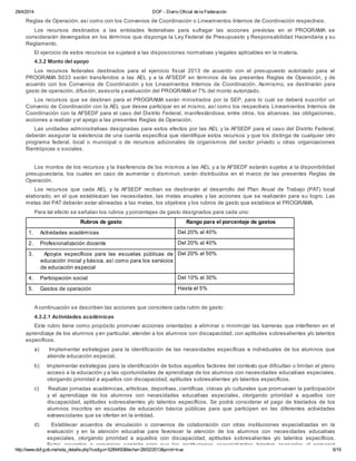 29/4/2014 DOF - Diario Oficial de la Federación
http://www.dof.gob.mx/nota_detalle.php?codigo=5289450&fecha=28/02/2013&print=true 6/19
federal, y deberán ser utilizados única y exclusivamente para la operación del PROGRAMA, de conformidad con las presentes
Reglas de Operación, así como con los Convenios de Coordinación o Lineamientos Internos de Coordinación respectivos.
Los recursos destinados a las entidades federativas para sufragar las acciones previstas en el PROGRAMA se
considerarán devengados en los términos que disponga la Ley Federal de Presupuesto y Responsabilidad Hacendaria y su
Reglamento.
El ejercicio de estos recursos se sujetará a las disposiciones normativas y legales aplicables en la materia.
4.3.2 Monto del apoyo
Los recursos federales destinados para el ejercicio fiscal 2013 de acuerdo con el presupuesto autorizado para el
PROGRAMA S033 serán transferidos a las AEL y a la AFSEDF en términos de las presentes Reglas de Operación, y de
acuerdo con los Convenios de Coordinación y los Lineamientos Internos de Coordinación. Asimismo, se destinarán para
gasto de operación, difusión, asesoría y evaluación del PROGRAMA el 7% del monto autorizado.
Los recursos que se destinen para el PROGRAMA serán ministrados por la SEP, para lo cual se deberá suscribir un
Convenio de Coordinación con la AEL que desee participar en el mismo, así como los respectivos Lineamientos Internos de
Coordinación con la AFSEDF para el caso del Distrito Federal, manifestándose, entre otros, los alcances, las obligaciones,
acciones a realizar y el apego a las presentes Reglas de Operación.
Las unidades administrativas designadas para estos efectos por las AEL y la AFSEDF para el caso del Distrito Federal,
deberán asegurar la existencia de una cuenta específica que identifique estos recursos y que los distinga de cualquier otro
programa federal, local o municipal o de recursos adicionales de organismos del sector privado u otras organizaciones
filantrópicas o sociales.
Los montos de los recursos y la trasferencia de los mismos a las AEL y a la AFSEDF estarán sujetos a la disponibilidad
presupuestaria, los cuales en caso de aumentar o disminuir, serán distribuidos en el marco de las presentes Reglas de
Operación.
Los recursos que cada AEL y la AFSEDF reciban se destinarán al desarrollo del Plan Anual de Trabajo (PAT) local
elaborado, en el que establezcan las necesidades, las metas anuales y las acciones que se realizarán para su logro. Las
metas del PAT deberán estar alineadas a las metas, los objetivos y los rubros de gasto que establece el PROGRAMA.
Para tal efecto se señalan los rubros y porcentajes de gasto designados para cada uno:
Rubros de gasto Rango para el porcentaje de gastos
1. Actividades académicas Del 20% al 40%
2. Profesionalización docente Del 20% al 40%
3. Apoyos específicos para las escuelas públicas de
educación inicial y básica, así como para los servicios
de educación especial
Del 20% al 50%
4. Participación social Del 10% al 30%
5. Gastos de operación Hasta el 5%
A continuación se describen las acciones que considera cada rubro de gasto:
4.3.2.1 Actividades académicas
Este rubro tiene como propósito promover acciones orientadas a eliminar o minimizar las barreras que interfieren en el
aprendizaje de los alumnos y en particular, atender a los alumnos con discapacidad, con aptitudes sobresalientes y/o talentos
específicos.
a) Implementar estrategias para la identificación de las necesidades específicas e individuales de los alumnos que
atiende educación especial.
b) Implementar estrategias para la identificación de todos aquellos factores del contexto que dificultan o limitan el pleno
acceso a la educación y a las oportunidades de aprendizaje de los alumnos con necesidades educativas especiales,
otorgando prioridad a aquellos con discapacidad, aptitudes sobresalientes y/o talentos específicos.
c) Realizar jornadas académicas, artísticas, deportivas, científicas, cívicas y/o culturales que promuevan la participación
y el aprendizaje de los alumnos con necesidades educativas especiales, otorgando prioridad a aquellos con
discapacidad, aptitudes sobresalientes y/o talentos específicos. Se podrá considerar el pago de traslados de los
alumnos inscritos en escuelas de educación básica públicas para que participen en las diferentes actividades
extraescolares que se ofertan en la entidad.
d) Establecer acuerdos de vinculación o convenios de colaboración con otras instituciones especializadas en la
evaluación y en la atención educativa para favorecer la atención de los alumnos con necesidades educativas
especiales, otorgando prioridad a aquellos con discapacidad, aptitudes sobresalientes y/o talentos específicos.
Estos acuerdos o convenios servirán para que las instituciones especializadas brinden asesorías al personal
 