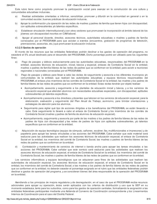 29/4/2014 DOF - Diario Oficial de la Federación
http://www.dof.gob.mx/nota_detalle.php?codigo=5289450&fecha=28/02/2013&print=true 8/19
Este rubro tiene como propósito promover la participación social para avanzar en la construcción de una cultura y
comunidades educativas inclusivas.
a) Realizar actividades orientadas a informar, sensibilizar, promover y difundir en la comunidad en general o en la
comunidad escolar, buenas prácticas de educación inclusiva.
b) Apoyar la conformación y la operación de las redes de madres y padres de familia que tienen hijos con discapacidad,
con aptitudes sobresalientes y/o talentos específicos.
c) Establecer vinculación interinstitucional y con otros sectores que promuevan la incorporación al ámbito laboral de los
jóvenes con discapacidad inscritos en CAM laboral.
d) Apoyar al personal docente, directivo, asesores técnicos, autoridades educativas o madres y padres de familia
convocados por el PROGRAMA para que asistan a eventos (encuentros, grabación de programas de televisión,
premiaciones, asesorías, etc.) que promuevan la educación inclusiva.
4.3.2.5 Gastos de operación
El monto de los recursos que las entidades federativas podrán destinar a los gastos de operación del programa, no
excederá el 5% anual destinado para el desarrollo del PROGRAMA. Dicho porcentaje podrá ser utilizado para los siguientes
fines:
a) Pago de pasajes y viáticos exclusivamente para las autoridades educativas, responsables del PROGRAMA en la
entidad, asesores técnicos de educación, inicial, básica y especial, enlaces de Contraloría Social en la entidad,
madres o padres de familia líderes de las redes de padres que se conformen en la entidad; para asistir a reuniones
regionales o nacionales convocadas por el PROGRAMA.
b) Pago de pasajes y viáticos para llevar a cabo las visitas de seguimiento y asesoría a los diferentes municipios y/o
comunidades de la entidad, que realicen las autoridades educativas y equipos técnicos responsables del
PROGRAMA, el enlace y los miembros de los comités de Contraloría Social en la entidad, las madres y los padres de
familia líderes de las redes de padres que se conformen en la entidad. Estas visitas tendrán por objeto realizar:
· Acompañamiento, asesoría y seguimiento a los planteles de educación inicial y básica, y a los servicios de
educación especial que atienden alumnos con necesidades educativas especiales, con discapacidad, aptitudes
sobresalientes y/o talentos específicos.
· Acompañamiento y asesoría a los directivos y docentes que laboran en los servicios de educación especial, para la
elaboración, evaluación y seguimiento del Plan Anual de Trabajo; asimismo, para brindar orientaciones y
estrategias de atención para los alumnos.
· Seguimiento para vigilar qué tipo de acciones dirigidas a los beneficiarios del PROGRAMA, se están llevando a
cabo. Este seguimiento lo llevará a cabo el enlace de Contraloría Social y los miembros de los comités de
Contraloría Social (madres y padres de familia de alumnos de educación especial).
· Acompañamiento, seguimiento y asesoría por parte de las madres o los padres de familia líderes de las redes de
padres de hijos con discapacidad y las redes de padres de hijos con aptitudes sobresalientes, y/o talentos
específicos que se conformen en la entidad.
c) Adquisición de equipo tecnológico (equipo de cómputo, cañones, escáner, fax, multifuncionales e impresoras) y de
papelería para apoyar las tareas vinculadas a las acciones del PROGRAMA. Cabe señalar que este material será
exclusivo para las actividades que realicen los asesores técnicos de educación especial, el enlace de Contraloría
Social en la entidad, los miembros del comité de Contraloría Social, las madres o padres de familia líderes de las
redes de padres que se conformen en la entidad.
d) Contratación y mantenimiento de servicios de internet o banda ancha para apoyar las tareas vinculadas a las
acciones del PROGRAMA. Cabe señalar que este servicio será exclusivo para las actividades que realicen los
asesores técnicos de educación especial, el enlace de Contraloría Social en la entidad, los miembros del comité de
Contraloría Social, las madres o padres de familia líderes de las redes de padres que se conformen en la entidad.
Los servicios informáticos y equipos tecnológicos que se adquieran para fines de las actividades que realicen las
autoridades de educación especial, los asesores técnicos de educación especial, el enlace de Contraloría Social en la
entidad, los miembros del comité de Contraloría Social, o las madres o los padres de familia líderes de las redes de padres
que se conformen en la entidad; no deberán exceder el porcentaje asignado en el rubro que las entidades federativas podrán
destinar a gastos de operación del programa, y se consideran bienes del área responsable de la operación del PROGRAMA
en la entidad.
Atendiendo a los principios de mejora regulatoria y de desregulación, en el caso de que el PROGRAMA reciba recursos
adicionales para apoyar su operación, éstos serán aplicados con los criterios de distribución y uso que la SEP en su
momento establezca, tanto para los subsidios, como para los gastos de operación centrales, formalizando la asignación a las
entidades federativas participantes mediante una Addenda al Convenio de Coordinación correspondiente y los Lineamientos
Internos de Coordinación para el caso del Distrito Federal.
 