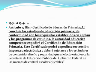 15.3.- a 15.4.- …
 Artículo 17 Bis.- Certificado de Educación Primaria: Al
concluir los estudios de educación primaria, de
conformidad con los requisitos establecidos en el plan
y los programas de estudios, la autoridad educativa
competente expedirá el Certificado de Educación
Primaria. Este Certificado podrá expedirse en versión
impresa o electrónica y deberá sujetarse a los estándares
de contenido, diseño y seguridad que al efecto establezca la
Secretaría de Educación Pública del Gobierno Federal en
las normas de control escolar aplicables.”
 