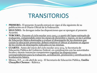TRANSITORIOS
 PRIMERO.- El presente Acuerdo entrará en vigor al día siguiente de su
publicación en el Diario Oficial de la Federación.
 SEGUNDO.- Se derogan todas las disposiciones que se opongan al presente
Acuerdo.
 TERCERO.- Durante el ciclo escolar 2012-2013, y a partir del lapso estimado de
evaluación, comprendido entre los meses de diciembre y marzo, en las Cartillas
de Educación Básica destinadas a evaluar el desempeño de los alumnos que
cursan la educación preescolar, deberá omitirse el ubicar al alumno en alguno
de los niveles de desempeño indicados en las mismas.
 CUARTO.- Antes del inicio del ciclo escolar 2013-2014, la Secretaría de
Educación Pública del Gobierno Federal, en coordinación con las autoridades
locales y demás instancias competentes expedirá las disposiciones
correspondientes para la evaluación, acreditación, promoción y certificación de
la educación básica.
 México, D.F., a 2 de abril de 2013.- El Secretario de Educación Pública, Emilio
Chuayffet Chemor.- Rúbrica.
 