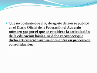  Que no obstante que el 19 de agosto de 2011 se publicó
en el Diario Oficial de la Federación el Acuerdo
número 592 por el que se establece la articulación
de la educación básica, se debe reconocer que
dicha articulación aún se encuentra en proceso de
consolidación;
 