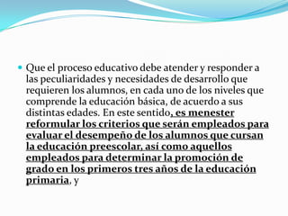  Que el proceso educativo debe atender y responder a
las peculiaridades y necesidades de desarrollo que
requieren los alumnos, en cada uno de los niveles que
comprende la educación básica, de acuerdo a sus
distintas edades. En este sentido, es menester
reformular los criterios que serán empleados para
evaluar el desempeño de los alumnos que cursan
la educación preescolar, así como aquellos
empleados para determinar la promoción de
grado en los primeros tres años de la educación
primaria, y
 