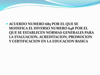  ACUERDO NUMERO 685 POR EL QUE SE
MODIFICA EL DIVERSO NUMERO 648 POR EL
QUE SE ESTABLECEN NORMAS GENERALES PARA
LA EVALUACION, ACREDITACION, PROMOCION
Y CERTIFICACION EN LA EDUCACION BASICA
 