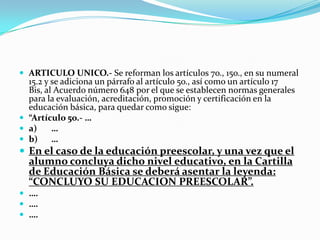  ARTICULO UNICO.- Se reforman los artículos 7o., 15o., en su numeral
15.2 y se adiciona un párrafo al artículo 5o., así como un artículo 17
Bis, al Acuerdo número 648 por el que se establecen normas generales
para la evaluación, acreditación, promoción y certificación en la
educación básica, para quedar como sigue:
 “Artículo 5o.- …
 a) …
 b) …
 En el caso de la educación preescolar, y una vez que el
alumno concluya dicho nivel educativo, en la Cartilla
de Educación Básica se deberá asentar la leyenda:
“CONCLUYO SU EDUCACION PREESCOLAR”.
 ….
 ….
 ….
 