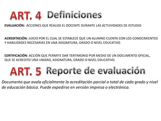 EVALUACIÓN: ACCIONES QUE REALIZA EL DOCENTE DURANTE LAS ACTUVIDADES DE ESTUDIO.

ACREDITACIÓN: JUICIO POR EL CUAL SE ESTABLECE QUE UN ALUMNO CUENTA CON LOS CONOCIMIENTOS
Y HABILIDADES NECESARIAS EN UNA ASIGNATURA, GRADO O NIVEL EDUCATIVO.

CERTIFICACIÓN: ACCIÓN QUE PERMITE DAR TERTIMONIO POR MEDIO DE UN DOCUMENTO OFICIAL,
QUE SE ACREDITO UNA UNIDAD, ASIGNATURA, GRADO O NIVEL EDUCATIVO.

Documento que avala oficialmente la acreditación parcial o total de cada grado y nivel
de educación básica. Puede expedirse en versión impresa o electrónica.

 