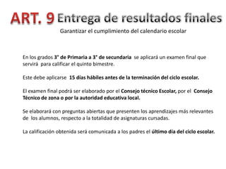 Garantizar el cumplimiento del calendario escolar

En los grados 3° de Primaria a 3° de secundaria se aplicará un examen final que
servirá para calificar el quinto bimestre.
Este debe aplicarse 15 días hábiles antes de la terminación del ciclo escolar.
El examen final podrá ser elaborado por el Consejo técnico Escolar, por el Consejo
Técnico de zona o por la autoridad educativa local.
Se elaborará con preguntas abiertas que presenten los aprendizajes más relevantes
de los alumnos, respecto a la totalidad de asignaturas cursadas.
La calificación obtenida será comunicada a los padres el último día del ciclo escolar.

 