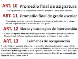 Será el promedio de las calificaciones obtenidas en cada uno de los cinco bimestres.

Resultado de sumar los promedios finales de las asignaturas y dividirlo entre el número
Total de asignaturas que se establecen para cada grado.

A partir del segundo bimestre deberá registrarse en el Reporte de evaluación, si existen
Riesgos de que el alumno no alcance los aprendizajes previstos en el ciclo escolar.

A partir del tercer bimestre, el alumno que presente evaluaciones bimestrales no acreditadas
de una o más asignaturas del grado, podrá dedicar más tiempo durante su estancia en la escuela
al estudio de dichas asignaturas, en tanto regulariza su situación académica a fin de preparar la
presentación de uno o más exámenes de recuperación, además de recibir un tutor académico
designado por el Consejo Técnico.

 