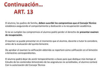 El alumno, los padres de familia, deben suscribir los compromisos que el Consejo Técnico
establezca asegurando el comportamiento y dedicación a la recuperación académica.
Si no se cumplen los compromisos el alumno podrá perder el derecho de presentar examen
de recuperación.
El examen se puede presentar en el momento que el alumno, docente o tutor lo considere,
antes de la evaluación del quinto bimestre.
De aprobar el examen la calificación obtenida se reportará como calificación en el bimestre
o bimestres correspondientes.

El alumno podrá dejar de asistir temporalmente a clases para que dedique más tiempo al
Estudio de los contenidos bimestrales de las asignaturas no acreditadas, el alumno contará
Con la autorización del Consejo Técnico

 
