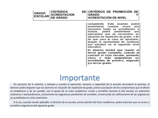 Importante
Sin perjuicio de lo anterior, y siempre y cuando la operación, horarios y capacidad de la escuela secundaria lo permita, el
director podrá disponer que los alumnos en situación de repetición de grado, previa suscripción de los compromisos que al efecto
se establezcan y, de ser posible, con el apoyo de un tutor académico, cursen y acrediten durante el año escolar, en exámenes
ordinarios o extraordinarios, únicamente las asignaturas pendientes de acreditar, conservando las calificaciones de las asignaturas
ya acreditadas en ciclos anteriores.
A la vez, cuando resulte aplicable, el director de la escuela, previa opinión del tutor académico, podrá autorizar que se cursen y
acrediten asignaturas del siguiente grado.

 