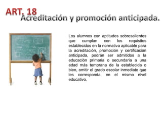 Los alumnos con aptitudes sobresalientes
que
cumplan
con
los
requisitos
establecidos en la normativa aplicable para
la acreditación, promoción y certificación
anticipada, podrán ser admitidos a la
educación primaria o secundaria a una
edad más temprana de la establecida o
bien, omitir el grado escolar inmediato que
les corresponda, en el mismo nivel
educativo.

 