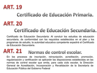 Certificado de Educación Secundaria: Al concluir los estudios de educación
secundaria, de conformidad con los requisitos establecidos en el plan y los
programas de estudio, la autoridad educativa competente expedirá el Certificado
de Educación Secundaria.

En los procesos de inscripción, reinscripción, acreditación, promoción,
regularización y certificación se aplicarán las disposiciones establecidas en las
normas de control escolar que emita, para cada ciclo escolar, la Dirección
General de Acreditación, Incorporación y Revalidación de la Secretaría de
Educación Pública del Gobierno Federal

 