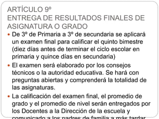 ARTÍCULO 9º
ENTREGA DE RESULTADOS FINALES DE
ASIGNATURA O GRADO
 De 3º de Primaria a 3º de secundaria se aplicará
un examen final para calificar el quinto bimestre
(diez días antes de terminar el ciclo escolar en
primaria y quince días en secundaria)
 El examen será elaborado por los consejos
técnicos o la autoridad educativa. Se hará con
preguntas abiertas y comprenderá la totalidad de
las asignaturas.
 La calificación del examen final, el promedio de
grado y el promedio de nivel serán entregados por
los Docentes a la Dirección de la escuela y
 