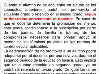 Cuando el alumno no se encuentre en alguno de los
supuestos anteriores, podrá ser promovido al
siguiente grado o retenido en el mismo grado, según
lo determine conveniente el docente. En caso de
que el docente determine la promoción del menor,
ésta podrá condicionarse a la suscripción por parte
de los padres de familia o tutores, de los
compromisos necesarios para brindar apoyo al
menor, en los términos previstos en las normas de
control escolar aplicables.
La determinación de no promover a un alumno podrá
adoptarse por el docente, por una sola vez durante el
segundo periodo de la educación básica. Esto implica
que un alumno retenido en segundo grado, ya no
podrá ser retenido en tercer grado. De igual forma, un
 