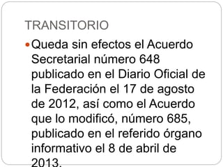 TRANSITORIO
Queda sin efectos el Acuerdo
Secretarial número 648
publicado en el Diario Oficial de
la Federación el 17 de agosto
de 2012, así como el Acuerdo
que lo modificó, número 685,
publicado en el referido órgano
informativo el 8 de abril de
 