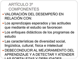 ARTÍCULO 3º
COMPONENTES
 VALORACIÓN DEL DESEMPEÑO EN
RELACIÓN CON:
 Los aprendizajes esperados y las actitudes
que mediante el estudio se favorecen
 Los enfoques didácticos de los programas de
estudio
 Las características de diversidad social,
lingüística, cultural, física e intelectual
 DEBECONDUCIR AL MEJORAMIENTO DEL
APRENDIZAJE Y A DETECTAR Y ATENDER
 