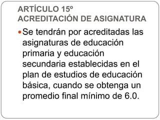 ARTÍCULO 15º
ACREDITACIÓN DE ASIGNATURA
 Se tendrán por acreditadas las

asignaturas de educación
primaria y educación
secundaria establecidas en el
plan de estudios de educación
básica, cuando se obtenga un
promedio final mínimo de 6.0.

 