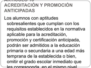 ARTÍCULO 18º
ACREDITACIÓN Y PROMOCIÓN
ANTICIPADAS

Los alumnos con aptitudes
sobresalientes que cumplan con los
requisitos establecidos en la normativa
aplicable para la acreditación,
promoción y certificación anticipada,
podrán ser admitidos a la educación
primaria o secundaria a una edad más
temprana de la establecida o bien,
omitir el grado escolar inmediato que

 