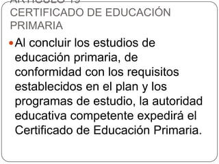 ARTÍCULO 19º
CERTIFICADO DE EDUCACIÓN
PRIMARIA
 Al concluir los estudios de

educación primaria, de
conformidad con los requisitos
establecidos en el plan y los
programas de estudio, la autoridad
educativa competente expedirá el
Certificado de Educación Primaria.

 