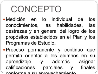CONCEPTO
 Medición

en lo individual de los
conocimientos, las habilidades, las
destrezas y en general del logro de los
propósitos establecidos en el Plan y los
Programas de Estudio.
 Proceso permanente y continuo que
permita orientar a los alumnos en su
aprendizaje
y
además
asignar
calificaciones
parciales
y
finales

 