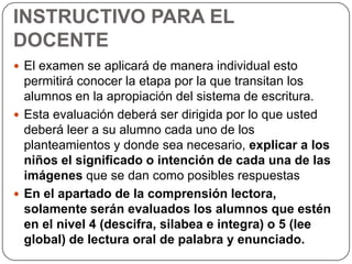 INSTRUCTIVO PARA EL
DOCENTE
 El examen se aplicará de manera individual esto

permitirá conocer la etapa por la que transitan los
alumnos en la apropiación del sistema de escritura.
 Esta evaluación deberá ser dirigida por lo que usted
deberá leer a su alumno cada uno de los
planteamientos y donde sea necesario, explicar a los
niños el significado o intención de cada una de las
imágenes que se dan como posibles respuestas
 En el apartado de la comprensión lectora,
solamente serán evaluados los alumnos que estén
en el nivel 4 (descifra, silabea e integra) o 5 (lee
global) de lectura oral de palabra y enunciado.

 