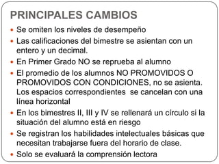 PRINCIPALES CAMBIOS
 Se omiten los niveles de desempeño
 Las calificaciones del bimestre se asientan con un








entero y un decimal.
En Primer Grado NO se reprueba al alumno
El promedio de los alumnos NO PROMOVIDOS O
PROMOVIDOS CON CONDICIONES, no se asienta.
Los espacios correspondientes se cancelan con una
línea horizontal
En los bimestres II, III y IV se rellenará un círculo si la
situación del alumno está en riesgo
Se registran los habilidades intelectuales básicas que
necesitan trabajarse fuera del horario de clase.
Solo se evaluará la comprensión lectora

 