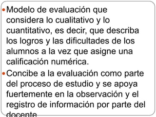  Modelo de evaluación que

considera lo cualitativo y lo
cuantitativo, es decir, que describa
los logros y las dificultades de los
alumnos a la vez que asigne una
calificación numérica.
 Concibe a la evaluación como parte
del proceso de estudio y se apoya
fuertemente en la observación y el
registro de información por parte del

 