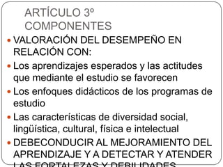 ARTÍCULO 3º
COMPONENTES
 VALORACIÓN DEL DESEMPEÑO EN

RELACIÓN CON:
 Los aprendizajes esperados y las actitudes
que mediante el estudio se favorecen
 Los enfoques didácticos de los programas de
estudio
 Las características de diversidad social,
lingüística, cultural, física e intelectual
 DEBECONDUCIR AL MEJORAMIENTO DEL
APRENDIZAJE Y A DETECTAR Y ATENDER

 