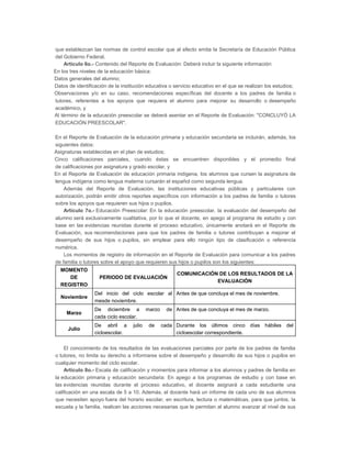I.
a)
b)
c)

d)

que establezcan las normas de control escolar que al efecto emita la Secretaría de Educación Pública
del Gobierno Federal.
Artículo 6o.- Contenido del Reporte de Evaluación: Deberá incluir la siguiente información:
En los tres niveles de la educación básica:
Datos generales del alumno;
Datos de identificación de la institución educativa o servicio educativo en el que se realizan los estudios;
Observaciones y/o en su caso, recomendaciones específicas del docente a los padres de familia o
tutores, referentes a los apoyos que requiera el alumno para mejorar su desarrollo o desempeño
académico, y
Al término de la educación preescolar se deberá asentar en el Reporte de Evaluación: "CONCLUYÓ LA
EDUCACIÓN PREESCOLAR".

II.

En el Reporte de Evaluación de la educación primaria y educación secundaria se incluirán, además, los
siguientes datos:
a) Asignaturas establecidas en el plan de estudios;
b) Cinco calificaciones parciales, cuando éstas se encuentren disponibles y el promedio final
de calificaciones por asignatura y grado escolar, y
c) En el Reporte de Evaluación de educación primaria indígena, los alumnos que cursen la asignatura de
lengua indígena como lengua materna cursarán el español como segunda lengua.
Además del Reporte de Evaluación, las instituciones educativas públicas y particulares con
autorización, podrán emitir otros reportes específicos con información a los padres de familia o tutores
sobre los apoyos que requieren sus hijos o pupilos.
Artículo 7o.- Educación Preescolar: En la educación preescolar, la evaluación del desempeño del
alumno será exclusivamente cualitativa, por lo que el docente, en apego al programa de estudio y con
base en las evidencias reunidas durante el proceso educativo, únicamente anotará en el Reporte de
Evaluación, sus recomendaciones para que los padres de familia o tutores contribuyan a mejorar el
desempeño de sus hijos o pupilos, sin emplear para ello ningún tipo de clasificación o referencia
numérica.
Los momentos de registro de información en el Reporte de Evaluación para comunicar a los padres
de familia o tutores sobre el apoyo que requieren sus hijos o pupilos son los siguientes:
MOMENTO
DE
REGISTRO
Noviembre

PERIODO DE EVALUACIÓN

COMUNICACIÓN DE LOS RESULTADOS DE LA
EVALUACIÓN

Del inicio del ciclo escolar al Antes de que concluya el mes de noviembre.
mesde noviembre.

Marzo

De diciembre a
cada ciclo escolar.

Julio

De abril a
cicloescolar.

julio

marzo
de

de Antes de que concluya el mes de marzo.
cada Durante los últimos cinco días hábiles del
cicloescolar correspondiente.

El conocimiento de los resultados de las evaluaciones parciales por parte de los padres de familia
o tutores, no limita su derecho a informarse sobre el desempeño y desarrollo de sus hijos o pupilos en
cualquier momento del ciclo escolar.
Artículo 8o.- Escala de calificación y momentos para informar a los alumnos y padres de familia en
la educación primaria y educación secundaria: En apego a los programas de estudio y con base en
las evidencias reunidas durante el proceso educativo, el docente asignará a cada estudiante una
calificación en una escala de 5 a 10. Además, el docente hará un informe de cada uno de sus alumnos
que necesiten apoyo fuera del horario escolar, en escritura, lectura o matemáticas, para que juntos, la
escuela y la familia, realicen las acciones necesarias que le permitan al alumno avanzar al nivel de sus

 