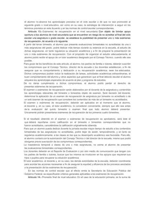 a)

b)

c)

d)

e)

f)

g)
h)

i)

el alumno no alcance los aprendizajes previstos en el ciclo escolar o de que no sea promovido al
siguiente grado o nivel educativo, así como en su caso, la estrategia de intervención a seguir en los
términos previstos en este Acuerdo y en las normas de control escolar correspondientes.
Artículo 13.- Exámenes de recuperación en el nivel secundaria: Con objeto de brindar apoyo
oportuno a los alumnos de nivel secundaria que se encuentren en riesgo de no acreditar al final del ciclo
escolar una asignatura o grado escolar, se establece la posibilidad de presentar uno o más exámenes
de recuperación, de acuerdo a lo siguiente:
A partir del tercer bimestre, el alumno que presente evaluaciones bimestrales no acreditadas de una o
más asignaturas del grado, podrá dedicar más tiempo durante su estancia en la escuela, al estudio de
dichas asignaturas, en tanto regulariza su situación académica y a fin de preparar la presentación de
uno o más exámenes de recuperación. Con el propósito de organizar el estudio adecuadamente, el
alumno podrá recibir el apoyo de un tutor académico designado por el Consejo Técnico, cuando ello sea
posible.
Para gozar de los beneficios de este artículo, el alumno, los padres de familia o tutores, deberán suscribir
los compromisos que el Consejo Técnico, director de la escuela o los docentes establezcan, a fin de
asegurar que su comportamiento y dedicación a su recuperación académica, sean los adecuados.
Dichos compromisos podrán incluir la realización de tareas, actividades académicas extraordinarias, el
buen comportamiento del alumno y otros aspectos que garanticen que al final delciclo escolar el alumno
adquiera los aprendizajes esperados de acuerdo al plan y programa de estudios.
De no darse cumplimiento a dichos compromisos, el alumno podrá perder el derecho de
presentar exámenes de recuperación.
El examen o exámenes de recuperación serán elaborados por el docente de la asignatura y contendrán
los aprendizajes relevantes del bimestre o bimestres objeto de examen. Será decisión del docente,
determinar la aplicación de un examen de recuperación de asignatura por bimestre no acreditado o de
un solo examen de recuperación que considere los contenidos de más de un bimestre no acreditados.
El examen o exámenes de recuperación, deberán ser aplicados en el momento que el alumno,
el docente y, en su caso, el tutor académico, lo consideren conveniente, siempre que ello sea antes
de la evaluación del quinto bimestre o examen final que todo alumno deberá presentar.
Únicamente podrán presentarse exámenes de recuperación de los primeros cuatro bimestres.
Si el resultado obtenido en el examen o exámenes de recuperación es aprobatorio, será éste el
que deberá reportarse como calificación en el bimestre o bimestres correspondientes que no
fueron acreditados, cancelándose la calificación originalmente obtenida.
Para que un alumno pueda dedicar durante la jornada escolar mayor tiempo de estudio a los contenidos
bimestrales de las asignaturas no acreditadas, podrá dejar de asistir, temporalmente, y en tanto se
regulariza académicamente, a las clases en las que su desempeño académico sea favorable. Para ello,
el alumno contará con la autorización del Consejo Técnico o del director de la escuela, misma que podrá
otorgarse previa suscripción de los compromisos correspondientes.
La inasistencia temporal a clases de una o más asignaturas, no exime al alumno de presentar
las evaluaciones bimestrales correspondientes.
Los docentes deberán en el Reporte de Evaluación o por otro medio de comunicación que tengan con
los padres de familia o tutores, buscar que los mismos se involucren en los apoyos que requieran sus
hijos o pupilos para recuperar su situación académica.
El tutor académico, el docente y, en su caso, las demás autoridades de la escuela, deberán coordinarse
para acordar las acciones necesarias a fin de asegurar la equidad y eficiencia de los procesos asociados
a la presentación de los exámenes de recuperación.
En las normas de control escolar que al efecto emita la Secretaría de Educación Pública del
Gobierno Federal, se especificarán criterios generales aplicables a los exámenes de recuperación.
Artículo 14.- Promedio final de nivel educativo: En el caso de la educación primaria, es la suma de

 