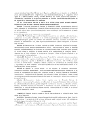 escuela secundaria lo permita, el director podrá disponer que los alumnos en situación de repetición de
grado, previa suscripción de los compromisos que al efecto se establezcan y, de ser posible, con el
apoyo de un tutor académico, cursen y acrediten durante el año escolar, en exámenes ordinarios o
extraordinarios, únicamente las asignaturas pendientes de acreditar, conservando las calificaciones de
las asignaturas ya acreditadas en ciclos anteriores.
A la vez, cuando resulte aplicable, el director de la escuela, previa opinión del tutor académico,
podrá autorizar que se cursen y acrediten asignaturas del siguiente grado.
Artículo 17.- Apoyos adicionales: El Reporte de Evaluación incluirá recomendaciones sobre el
apoyo que padres de familia o tutores y docentes deberán proporcionar a los alumnos que, en términos
del artículo anterior, sean promovidos de grado sin haber acreditado el total de asignaturas del grado
previo, o para los no
promovidos que deban cursar nuevamente un grado escolar.
Artículo 18.- Acreditación y promoción anticipada: Los alumnos con aptitudes sobresalientes que
cumplan con los requisitos establecidos en la normativa aplicable para la acreditación, promoción y
certificación anticipada, podrán ser admitidos a la educación primaria o secundaria a una edad más
temprana de la establecida o bien, omitir el grado escolar inmediato que les corresponda, en el mismo
nivel educativo.
Artículo 19.- Certificado de Educación Primaria: Al concluir los estudios de educación primaria,
de conformidad con los requisitos establecidos en el plan y los programas de estudio, la autoridad
educativa competente expedirá el Certificado de Educación Primaria. Este Certificado podrá expedirse
en versión impresa o electrónica y deberá sujetarse a las características de contenido, diseño y
seguridad que al efecto establezca la Secretaría de Educación Pública del Gobierno Federal en las
normas de control escolar aplicables.
Artículo 20.- Certificado de Educación Secundaria: Al concluir los estudios de educación secundaria,
de conformidad con los requisitos establecidos en el plan y los programas de estudio, la autoridad
educativa competente expedirá el Certificado de Educación Secundaria. Este Certificado podrá
expedirse en versión impresa o electrónica y deberá sujetarse a las características de contenido, diseño
y seguridad que al efecto establezca la Secretaría de Educación Pública del Gobierno Federal en las
normas de control escolar aplicables.
Artículo 21.- Normas de control escolar: En los procesos de inscripción, reinscripción,
acreditación, promoción, regularización y certificación se aplicarán las disposiciones establecidas en las
normas de control escolar que emita, para cada ciclo escolar, la Dirección General de Acreditación,
Incorporación y Revalidación de la Secretaría de Educación Pública del Gobierno Federal, unidad
administrativa que será responsable de atender los casos de interpretación, duda o no previstos en el
presente Acuerdo.
Artículo 22.- Innovaciones locales: Previo registro ante la Dirección General de
Acreditación, Incorporación y Revalidación de la Secretaría de Educación Pública del Gobierno Federal,
las autoridades educativas locales, podrán adaptar lo previsto en el presente Acuerdo a los contextos
locales y desarrollar proyectos de innovación en materia de evaluación, acreditación, promoción y
certificación, en tanto ello no afecte el tránsito nacional e internacional de educandos, ni el carácter
nacional de la educación básica.
TRANSITORIOS
PRIMERO.- El presente Acuerdo entrará en vigor al día siguiente de su publicación en el Diario
Oficial de la Federación.
SEGUNDO.- Queda sin efectos el Acuerdo Secretarial número 648 publicado en el Diario Oficial de
la Federación el 17 de agosto de 2012, así como el Acuerdo que lo modificó, número 685, publicado en
el referido órgano informativo el 8 de abril de 2013.
TERCERO.- En tanto las autoridades educativas locales asumen la producción total del Reporte
de Evaluación y los formatos de certificación referidos en el presente Acuerdo, o adopten modelos

 