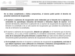 ACUERDO 696 POR EL QUE SE ESTABLECEN NORMAS GENERALES PARA LA EVALUACIÓN,
ACREDITACIÓN, PROMOCIÓN Y CERTIFICACIÓN EN LA EDUCACIÓN BÁSICA

DISPOSICIONES

De no darse cumplimiento a dichos compromisos, el alumno podrá perder el derecho de
presentar exámenes de recuperación.

c) El examen o exámenes de recuperación serán elaborados por el docente de la asignatura y
contendrán los aprendizajes relevantes del bimestre o bimestres objeto de examen. Será
decisión del docente, determinar la aplicación de un examen de recuperación de asignatura por
bimestre no acreditado o de un solo examen de recuperación que considere los contenidos de
más de un bimestre no acreditados.
d) El examen o exámenes de recuperación, deberán ser aplicados en el momento que el alumno,
el docente y, en su caso, el tutor académico, lo consideren conveniente, siempre que ello sea
antes de la evaluación del quinto bimestre o examen final que todo alumno deberá presentar.
Únicamente podrán presentarse exámenes de recuperación de los primeros cuatro bimestres.
e) Si el resultado obtenido en el examen o exámenes de recuperación es aprobatorio, será éste el
que deberá reportarse como calificación en el bimestre o bimestres correspondientes que no
fueron acreditados, cancelándose la calificación originalmente obtenida.

 