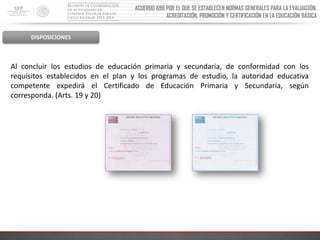 ACUERDO 696 POR EL QUE SE ESTABLECEN NORMAS GENERALES PARA LA EVALUACIÓN,
ACREDITACIÓN, PROMOCIÓN Y CERTIFICACIÓN EN LA EDUCACIÓN BÁSICA

DISPOSICIONES

Al concluir los estudios de educación primaria y secundaria, de conformidad con los
requisitos establecidos en el plan y los programas de estudio, la autoridad educativa
competente expedirá el Certificado de Educación Primaria y Secundaria, según
corresponda. (Arts. 19 y 20)

 