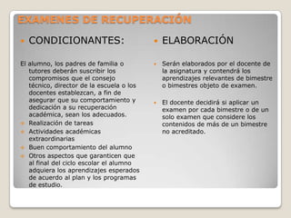 EXAMENES DE RECUPERACIÓN
 CONDICIONANTES:
El alumno, los padres de familia o
tutores deberán suscribir los
compromisos que el consejo
técnico, director de la escuela o los
docentes establezcan, a fin de
asegurar que su comportamiento y
dedicación a su recuperación
académica, sean los adecuados.
 Realización de tareas
 Actividades académicas
extraordinarias
 Buen comportamiento del alumno
 Otros aspectos que garanticen que
al final del ciclo escolar el alumno
adquiera los aprendizajes esperados
de acuerdo al plan y los programas
de estudio.
 ELABORACIÓN
 Serán elaborados por el docente de
la asignatura y contendrá los
aprendizajes relevantes de bimestre
o bimestres objeto de examen.
 El docente decidirá si aplicar un
examen por cada bimestre o de un
solo examen que considere los
contenidos de más de un bimestre
no acreditado.
 