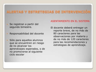 ALERTAS Y ESTRETEGIAS DE INTERVENCIÓN
 Se registran a partir del
segundo bimestre.
 Responsabilidad del docente
 Sólo para aquellos alumnos
que se encuentren en riesgo
de no alcanzar los
aprendizajes esperados, o de
no promoverse al siguiente
ciclo escolar
ASENTAMIENTO EN EL SISTEMA
El docente deberá entregar un
reporte breve, de no más de
80 caracteres para las
observaciones por materia y
de no más de 120 caracteres
para las recomendaciones y
estrategias de aprendizaje.
 