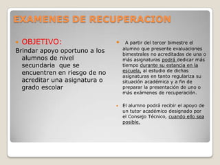 EXAMENES DE RECUPERACION
 OBJETIVO:
Brindar apoyo oportuno a los
alumnos de nivel
secundaria que se
encuentren en riesgo de no
acreditar una asignatura o
grado escolar
 A partir del tercer bimestre el
alumno que presente evaluaciones
bimestrales no acreditadas de una o
más asignaturas podrá dedicar más
tiempo durante su estancia en la
escuela, al estudio de dichas
asignaturas en tanto regulariza su
situación académica y a fin de
preparar la presentación de uno o
más exámenes de recuperación.
 El alumno podrá recibir el apoyo de
un tutor académico designado por
el Consejo Técnico, cuando ello sea
posible.
 