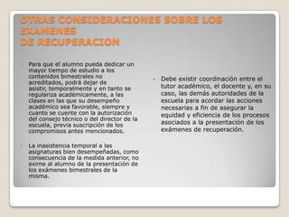 OTRAS CONSIDERACIONES SOBRE LOS
EXAMENES
DE RECUPERACION
 Para que el alumno pueda dedicar un
mayor tiempo de estudio a los
contenidos bimestrales no
acreditados, podrá dejar de
asistir, temporalmente y en tanto se
regulariza académicamente, a las
clases en las que su desempeño
académico sea favorable, siempre y
cuanto se cuente con la autorización
del consejo técnico o del director de la
escuela, previa suscripción de los
compromisos antes mencionados.
 La inasistencia temporal a las
asignaturas bien desempeñadas, como
consecuencia de la medida anterior, no
exime al alumno de la presentación de
los exámenes bimestrales de la
misma.
 Debe existir coordinación entre el
tutor académico, el docente y, en su
caso, las demás autoridades de la
escuela para acordar las acciones
necesarias a fin de asegurar la
equidad y eficiencia de los procesos
asociados a la presentación de los
exámenes de recuperación.
 