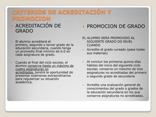 CRITERIOS DE ACREDITACIÓN Y
PROMOCION
 ACREDITACIÓN DE
GRADO
 El alumno acreditará el
primero, segundo o tercer grado de la
educación secundaria, cuando tenga
un promedio final mínimo de 6.0 en
cada asignatura de grado.
 Cuando al final del ciclo escolar, el
alumno conserve hasta un máximo de
cuatro asignaturas no
acreditadas, tendrá la oportunidad de
presentar exámenes extraordinarios
para regularizar su situación
académica.
 PROMOCION DE GRADO
EL ALUMNO SERA PROMOVIDO AL
SIGUIENTE GRADO DO NIVEL
CUANDO
 Acredite el grado cursado (pase todas
sus materias)
 Al concluir los primeros quince días
hábiles del inicio del siguiente ciclo
escolar, conserve un máximo de tres
asignaturas no acreditadas del primero
o segundo grado de secundaria
 Acredite una evaluación general de
conocimientos del grado o grados de
la educación secundaria en los que
conserve asignaturas no acreditadas.
 