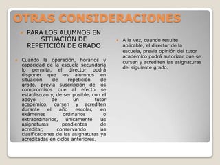 OTRAS CONSIDERACIONES
 PARA LOS ALUMNOS EN
SITUACIÓN DE
REPETICIÓN DE GRADO
 Cuando la operación, horarios y
capacidad de la escuela secundaria
lo permita, el director podrá
disponer que los alumnos en
situación de repetición de
grado, previa suscripción de los
compromisos que al efecto se
establezcan y, de ser posible, con el
apoyo de un tutor
académico, cursen y acrediten
durante el año escolar, en
exámenes ordinarios o
extraordinarios, únicamente las
asignaturas pendientes de
acreditar, conservando las
clasificaciones de las asignaturas ya
acreditadas en ciclos anteriores.
 A la vez, cuando resulte
aplicable, el director de la
escuela, previa opinión del tutor
académico podrá autorizar que se
cursen y acrediten las asignaturas
del siguiente grado.
 