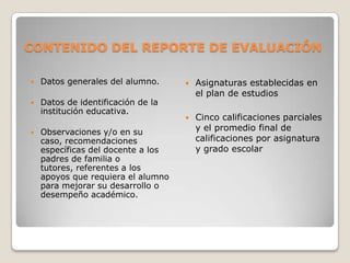 CONTENIDO DEL REPORTE DE EVALUACIÓN
 Datos generales del alumno.
 Datos de identificación de la
institución educativa.
 Observaciones y/o en su
caso, recomendaciones
específicas del docente a los
padres de familia o
tutores, referentes a los
apoyos que requiera el alumno
para mejorar su desarrollo o
desempeño académico.
 Asignaturas establecidas en
el plan de estudios
 Cinco calificaciones parciales
y el promedio final de
calificaciones por asignatura
y grado escolar
 