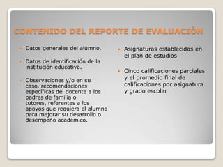 CONTENIDO DEL REPORTE DE EVALUACIÓN
 Datos generales del alumno.
 Datos de identificación de la
institución educativa.
 Observaciones y/o en su
caso, recomendaciones
específicas del docente a los
padres de familia o
tutores, referentes a los
apoyos que requiera el alumno
para mejorar su desarrollo o
desempeño académico.
 Asignaturas establecidas en
el plan de estudios
 Cinco calificaciones parciales
y el promedio final de
calificaciones por asignatura
y grado escolar
 
