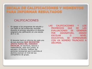 ESCALA DE CALIFICACIONES Y MOMENTOS
PARA INFORMAR RESULTADOS
CALIFICACIONES
 En apego a los programas de estudio y
con base en las evidencias reunidas
durante el proceso educativo el docente
asignará una calificación en una escala
de 5 a 10.
 El docente hará un informe de cada uno
de sus alumnos QUE NECESITEN
APOYO FUERA DEL HORARIO
ESCOLAR, en escritura, lectura o
matemáticas, para que juntos, la
escuela y la familia, realicen las
acciones necesarias que le permita al
alumno avanzar al nivel de sus
compañeros de grupo.
LAS CALIFICACIONES Y LOS
PROMEDIOS QUE DE LAS
EVALUACIONES SE GENEREN
POR ASIGNATURA, GRADO
ESCOLAR O NIVEL
EDUCATIVO, SE EXPRESARAN
CON UN NÚMERO TRUNCADO A
DÉCIMOS.
 
